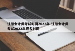 注册会计师考试时间2022年-注册会计师考试2022年报名时间