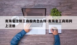 青海省注销工商服务怎么样-青海省工商局网上注册