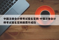 中国注册会计师考试报名官网-中国注册会计师考试报名官网缴费不成功